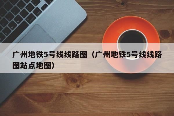 广州地铁5号线线路图（广州地铁5号线线路图站点地图）