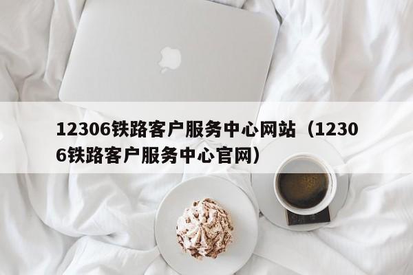 12306铁路客户服务中心网站（12306铁路客户服务中心官网）