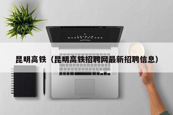 昆明高铁（昆明高铁招聘网最新招聘信息）