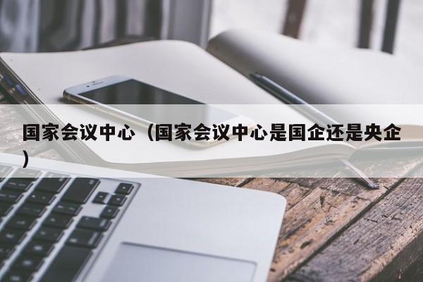 国家会议中心（国家会议中心是国企还是央企）