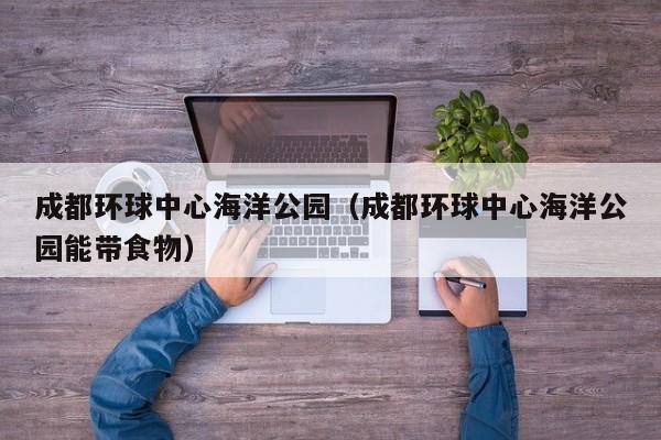 成都环球中心海洋公园（成都环球中心海洋公园能带食物）