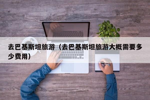 去巴基斯坦旅游（去巴基斯坦旅游大概需要多少费用）