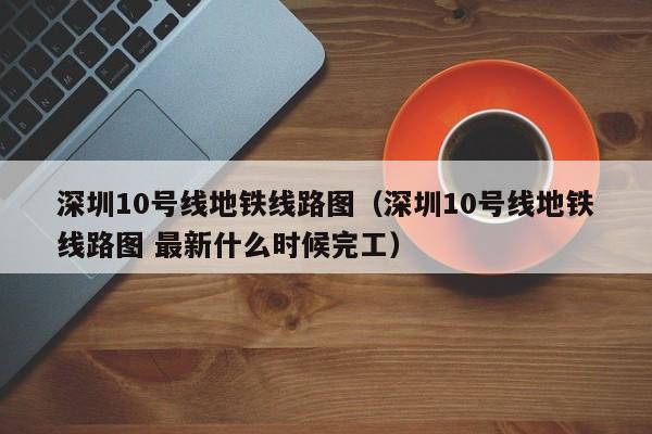 深圳10号线地铁线路图（深圳10号线地铁线路图 最新什么时候完工）  第1张