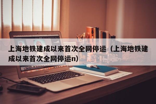 上海地铁建成以来首次全网停运（上海地铁建成以来首次全网停运n）
