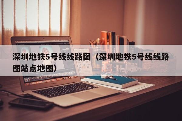 深圳地铁5号线线路图（深圳地铁5号线线路图站点地图）