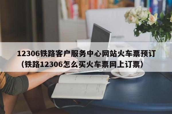 12306铁路客户服务中心网站火车票预订（铁路12306怎么买火车票网上订票）