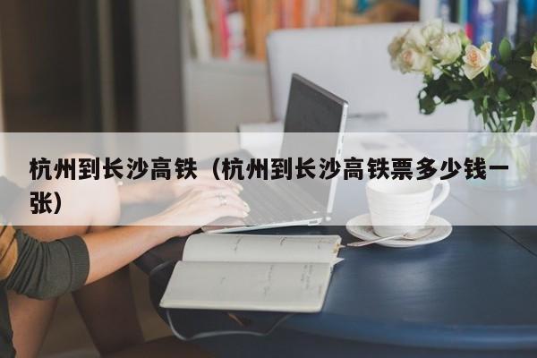 杭州到长沙高铁（杭州到长沙高铁票多少钱一张）