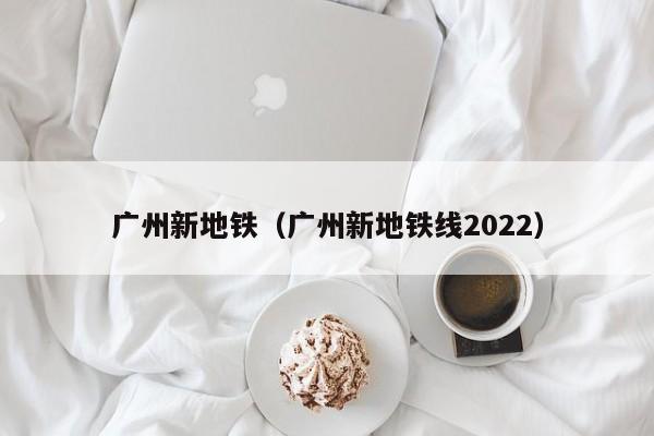 广州新地铁（广州新地铁线2022）