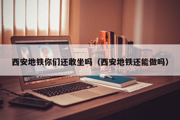 西安地铁你们还敢坐吗（西安地铁还能做吗）