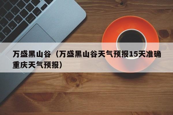 万盛黑山谷（万盛黑山谷天气预报15天准确重庆天气预报）