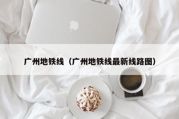 广州地铁线（广州地铁线最新线路图）