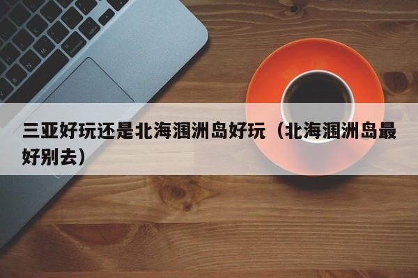 三亚好玩还是北海涠洲岛好玩（北海涠洲岛最好别去）
