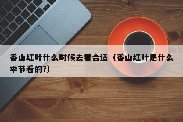 香山红叶什么时候去看合适（香山红叶是什么季节看的?）