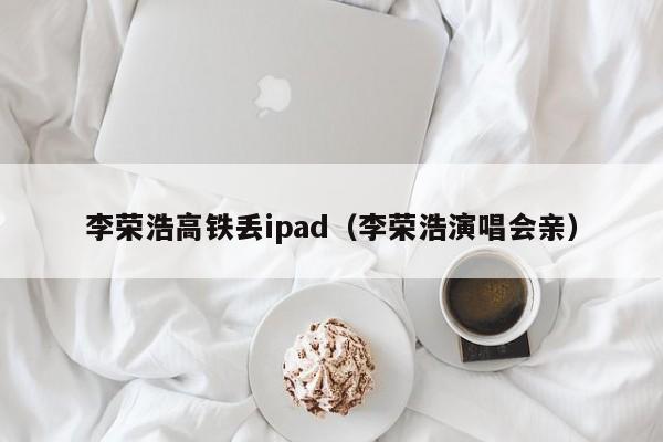 李荣浩高铁丢ipad（李荣浩演唱会亲）  第1张