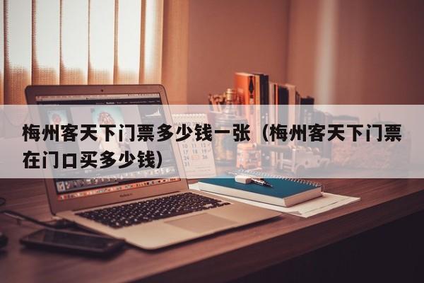 梅州客天下门票多少钱一张（梅州客天下门票在门口买多少钱）