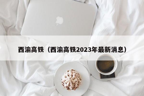 西渝高铁（西渝高铁2023年最新消息）  第1张