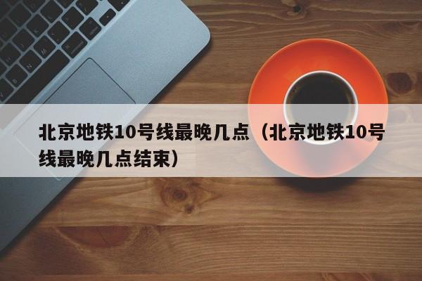 北京地铁10号线最晚几点（北京地铁10号线最晚几点结束）
