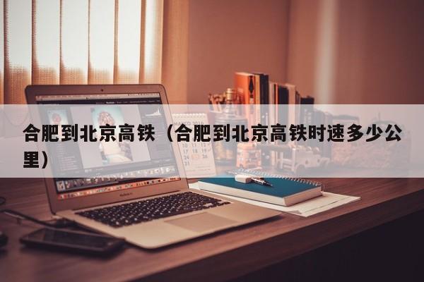 合肥到北京高铁（合肥到北京高铁时速多少公里）