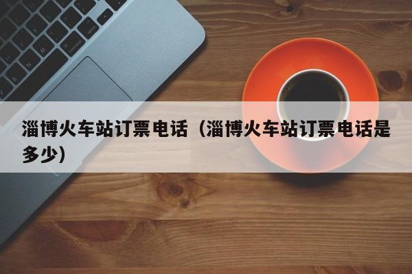 淄博火车站订票电话（淄博火车站订票电话是多少）