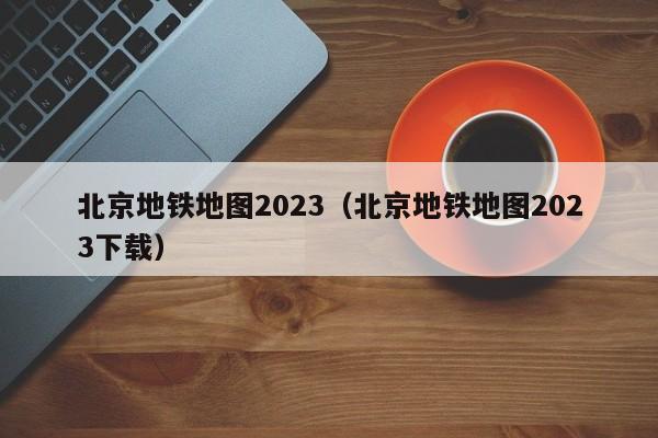 北京地铁地图2023（北京地铁地图2023下载）