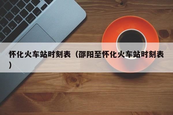 怀化火车站时刻表（邵阳至怀化火车站时刻表）