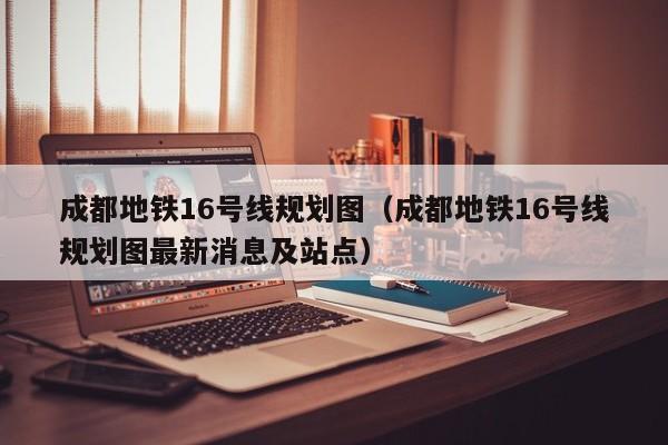 成都地铁16号线规划图（成都地铁16号线规划图最新消息及站点）  第1张