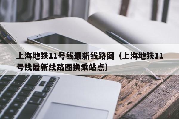 上海地铁11号线最新线路图（上海地铁11号线最新线路图换乘站点）