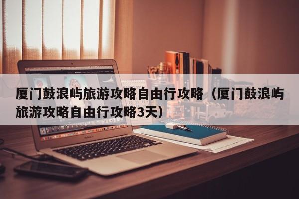 厦门鼓浪屿旅游攻略自由行攻略（厦门鼓浪屿旅游攻略自由行攻略3天）