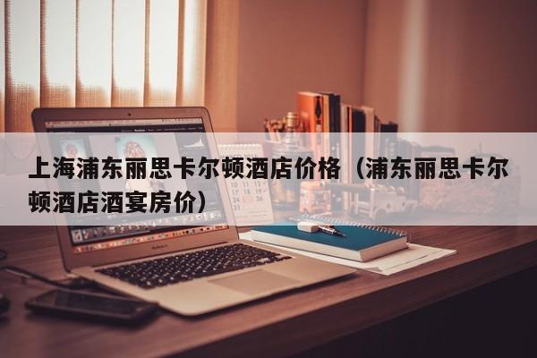 上海浦东丽思卡尔顿酒店价格（浦东丽思卡尔顿酒店酒宴房价）