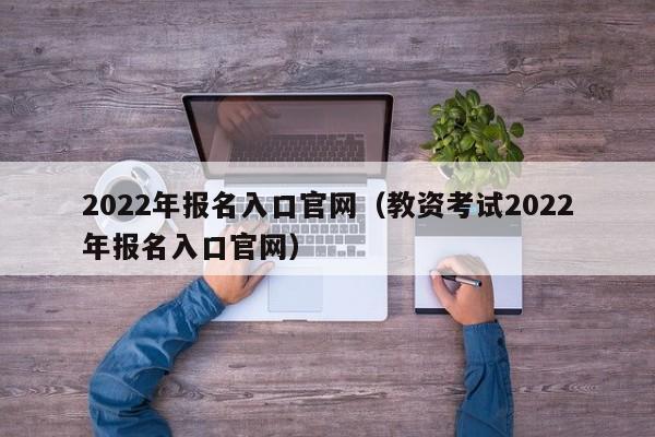 2022年报名入口官网（教资考试2022年报名入口官网）