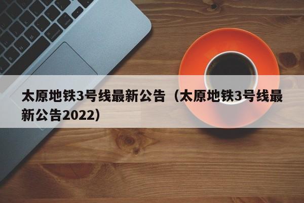 太原地铁3号线最新公告（太原地铁3号线最新公告2022）