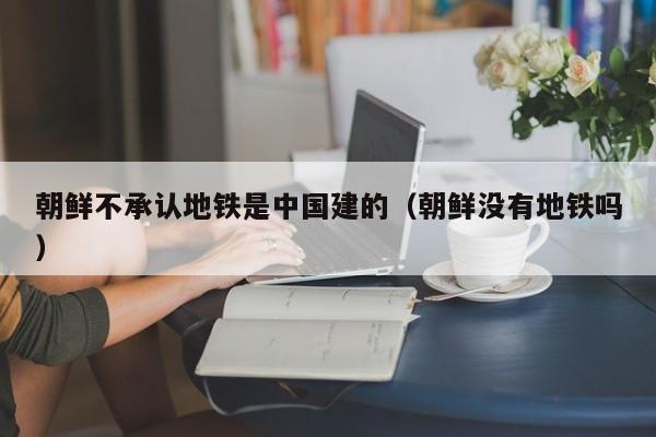 朝鲜不承认地铁是中国建的（朝鲜没有地铁吗）
