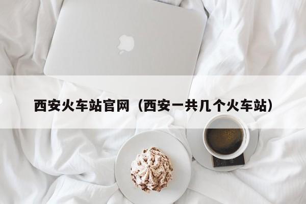 西安火车站官网（西安一共几个火车站）