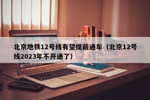 北京地铁12号线有望提前通车（北京12号线2023年不开通了）