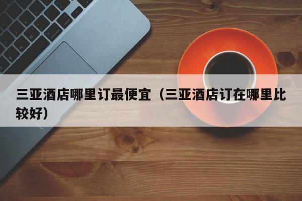 三亚酒店哪里订最便宜（三亚酒店订在哪里比较好）  第1张