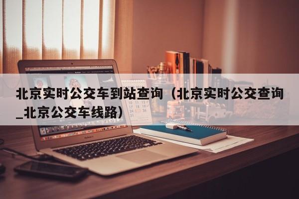 北京实时公交车到站查询（北京实时公交查询_北京公交车线路）