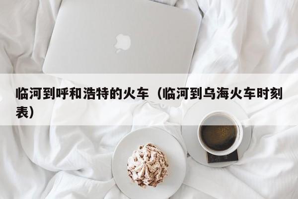 临河到呼和浩特的火车（临河到乌海火车时刻表）