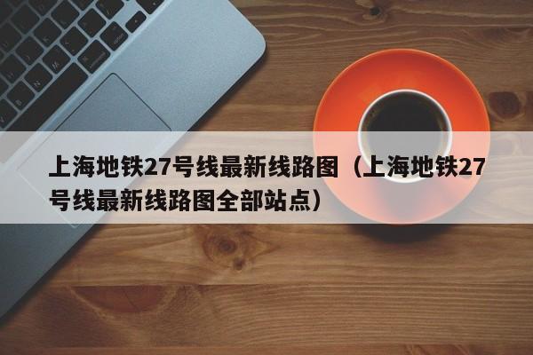 上海地铁27号线最新线路图（上海地铁27号线最新线路图全部站点）