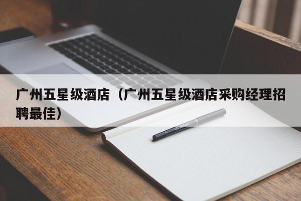 广州五星级酒店（广州五星级酒店采购经理招聘最佳）