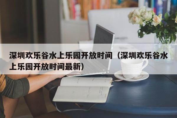 深圳欢乐谷水上乐园开放时间（深圳欢乐谷水上乐园开放时间最新）  第1张