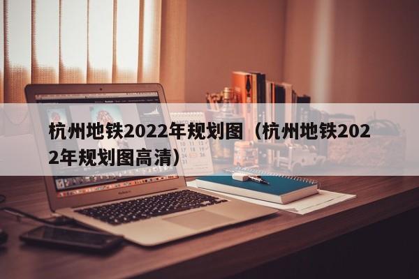 杭州地铁2022年规划图（杭州地铁2022年规划图高清）