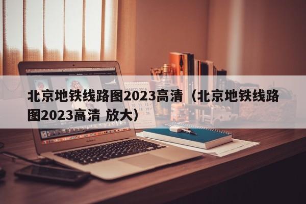 北京地铁线路图2023高清（北京地铁线路图2023高清 放大）