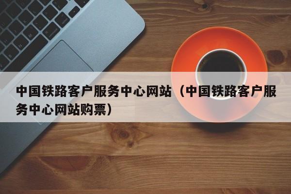 中国铁路客户服务中心网站（中国铁路客户服务中心网站购票）  第1张