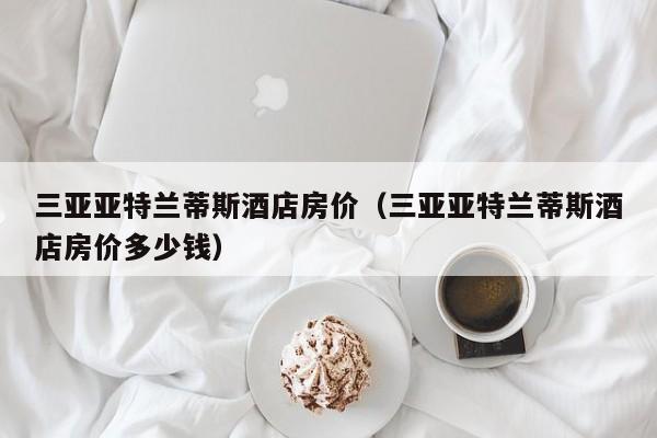 三亚亚特兰蒂斯酒店房价（三亚亚特兰蒂斯酒店房价多少钱）  第1张