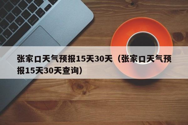 张家口天气预报15天30天（张家口天气预报15天30天查询）