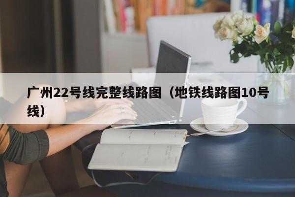 广州22号线完整线路图（地铁线路图10号线）