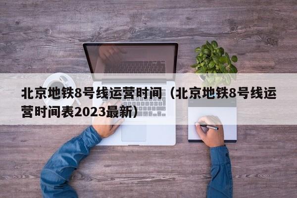 北京地铁8号线运营时间（北京地铁8号线运营时间表2023最新）