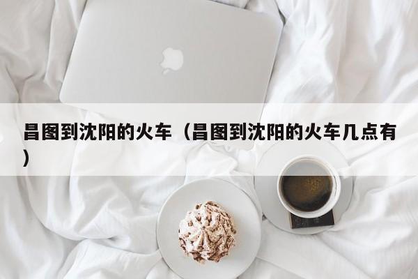昌图到沈阳的火车（昌图到沈阳的火车几点有）