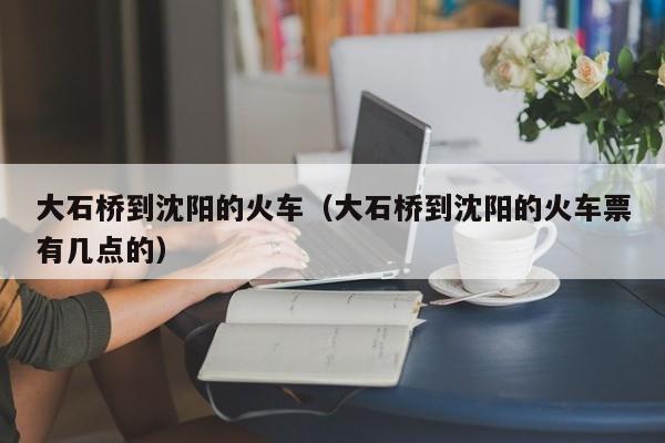 大石桥到沈阳的火车（大石桥到沈阳的火车票有几点的）