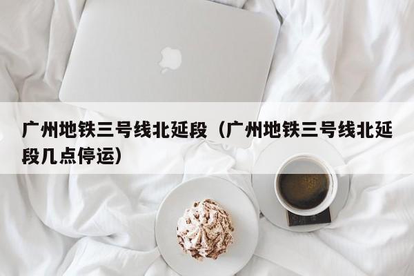 广州地铁三号线北延段（广州地铁三号线北延段几点停运）